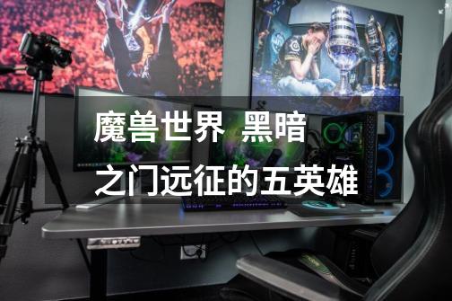 魔兽世界 黑暗之门远征的五英雄-第1张-游戏信息-龙启网