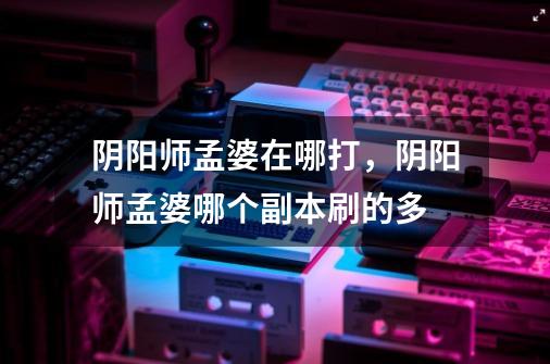 阴阳师孟婆在哪打,阴阳师孟婆哪个副本刷的多-第1张-游戏信息-龙启网
