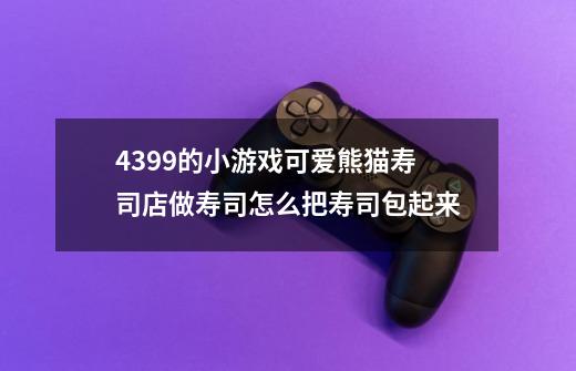4399的小游戏可爱熊猫寿司店做寿司怎么把寿司包起来-第1张-游戏信息-龙启网