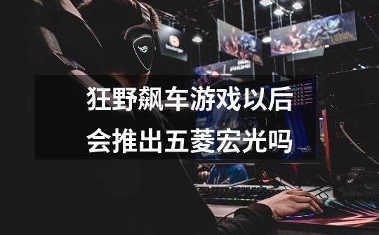狂野飙车游戏以后会推出五菱宏光吗-第1张-游戏信息-龙启网