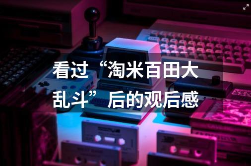看过“淘米百田大乱斗”后的观后感-第1张-游戏信息-龙启网