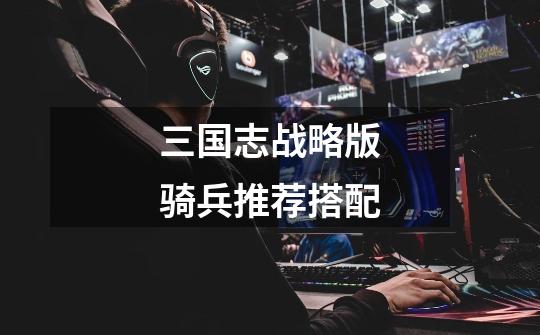 三国志战略版骑兵推荐搭配-第1张-游戏信息-龙启网