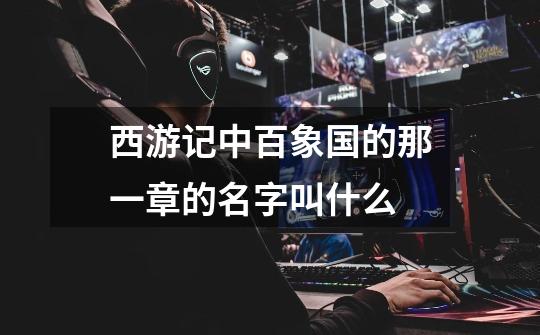 西游记中百象国的那一章的名字叫什么-第1张-游戏信息-龙启网