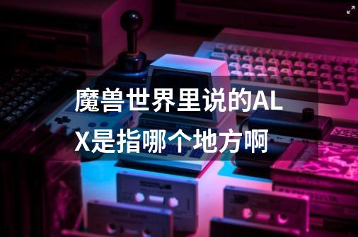 魔兽世界里说的ALX是指哪个地方啊-第1张-游戏信息-龙启网