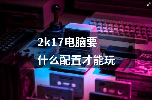 2k17电脑要什么配置才能玩-第1张-游戏信息-龙启网