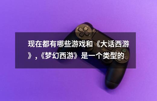 现在都有哪些游戏和《大话西游》,《梦幻西游》是一个类型的-第1张-游戏信息-龙启网