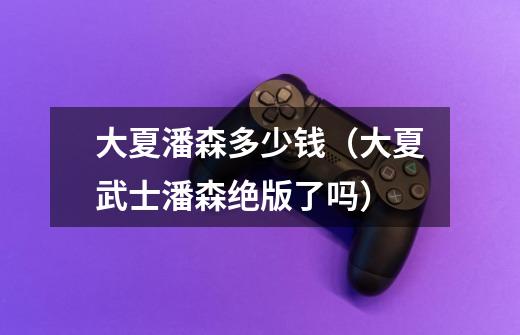 大夏潘森多少钱(大夏武士潘森绝版了吗)-第1张-游戏信息-龙启网
