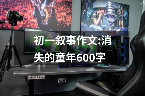 初一叙事作文:消失的童年600字-第1张-游戏信息-龙启网