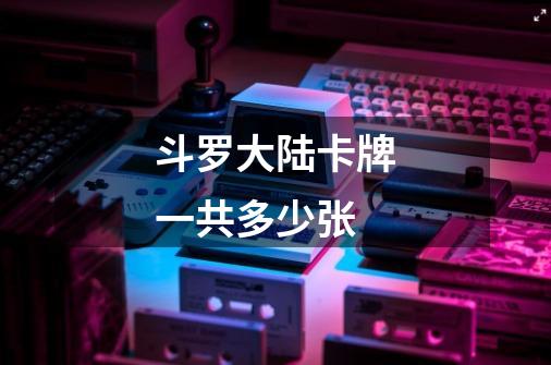 斗罗大陆卡牌一共多少张-第1张-游戏信息-龙启网