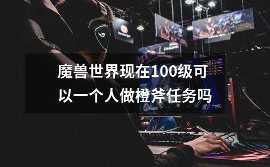 魔兽世界现在100级可以一个人做橙斧任务吗-第1张-游戏信息-龙启网