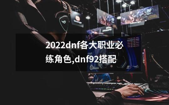 2022dnf各大职业必练角色,dnf92搭配-第1张-游戏信息-龙启网