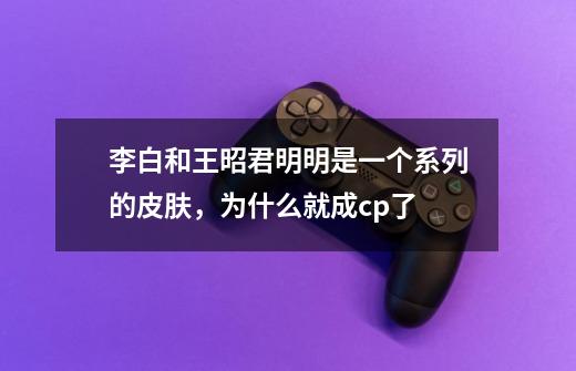 李白和王昭君明明是一个系列的皮肤，为什么就成cp了-第1张-游戏信息-龙启网