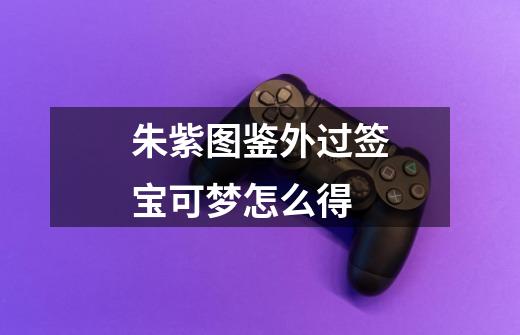朱紫图鉴外过签宝可梦怎么得-第1张-游戏信息-龙启网