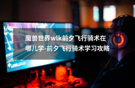 魔兽世界wlk前夕飞行骑术在哪儿学-前夕飞行骑术学习攻略-第1张-游戏信息-龙启网