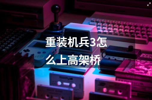重装机兵3怎么上高架桥-第1张-游戏信息-龙启网