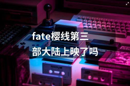 fate樱线第三部大陆上映了吗-第1张-游戏信息-龙启网