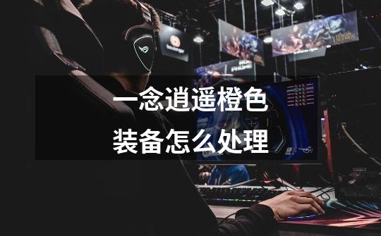 一念逍遥橙色装备怎么处理-第1张-游戏信息-龙启网