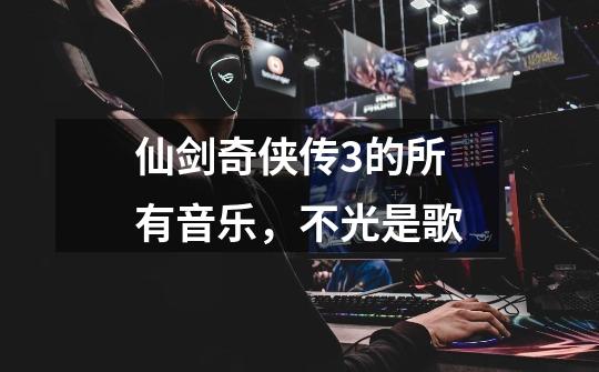 仙剑奇侠传3的所有音乐,不光是歌-第1张-游戏信息-龙启网