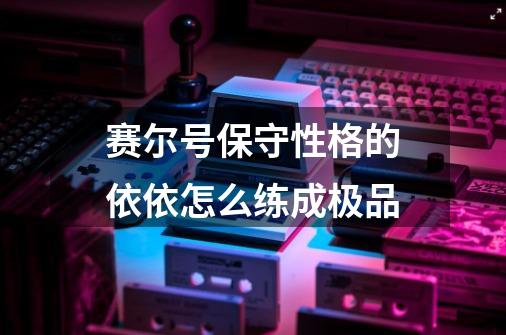 赛尔号保守性格的依依怎么练成极品-第1张-游戏信息-龙启网
