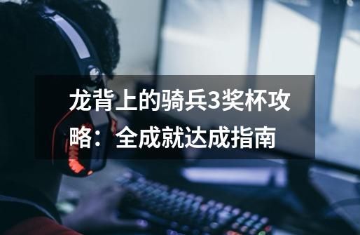 龙背上的骑兵3奖杯攻略:全成就达成指南-第1张-游戏信息-龙启网