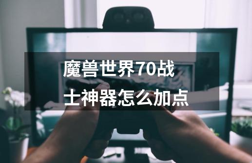 魔兽世界7.0战士神器怎么加点-第1张-游戏信息-龙启网