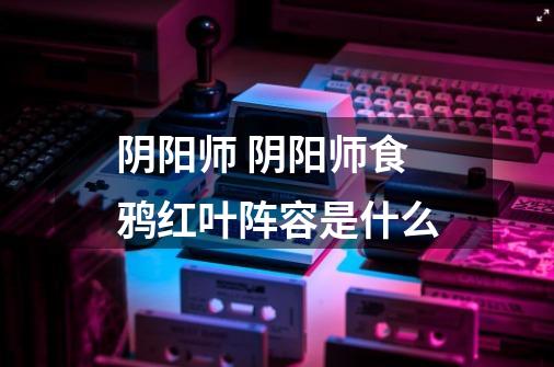 阴阳师 阴阳师食鸦红叶阵容是什么-第1张-游戏信息-龙启网