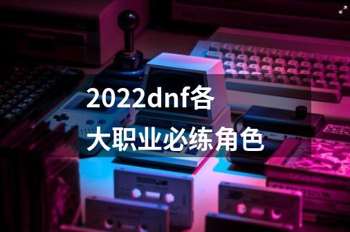 2022dnf各大职业必练角色-第1张-游戏信息-龙启网