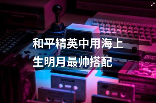 和平精英中用海上生明月最帅搭配-第1张-游戏信息-龙启网
