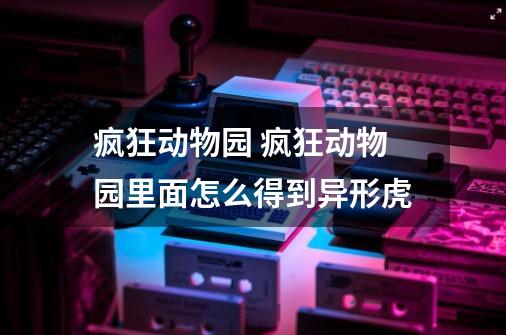疯狂动物园 疯狂动物园里面怎么得到异形虎-第1张-游戏信息-龙启网