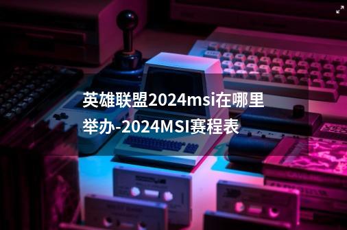 英雄联盟2024msi在哪里举办-2024MSI赛程表-第1张-游戏信息-龙启网