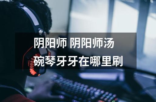 阴阳师 阴阳师汤碗琴牙牙在哪里刷-第1张-游戏信息-龙启网