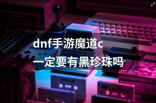 dnf手游魔道c一定要有黑珍珠吗-第1张-游戏信息-龙启网