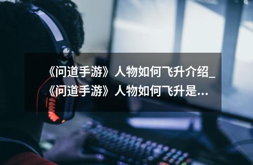 《问道手游》人物如何飞升介绍_《问道手游》人物如何飞升是什么-第1张-游戏信息-龙启网