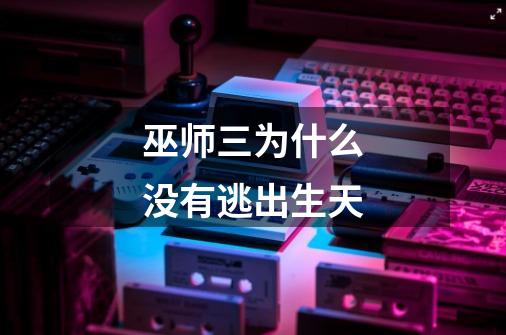 巫师三为什么没有逃出生天-第1张-游戏信息-龙启网