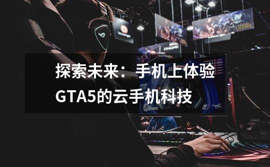 探索未来:手机上体验GTA5的云手机科技-第1张-游戏信息-龙启网