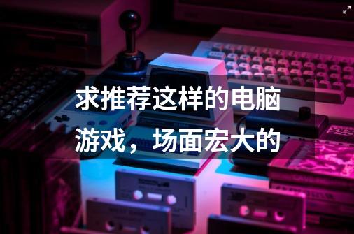 求推荐这样的电脑游戏，场面宏大的-第1张-游戏信息-龙启网