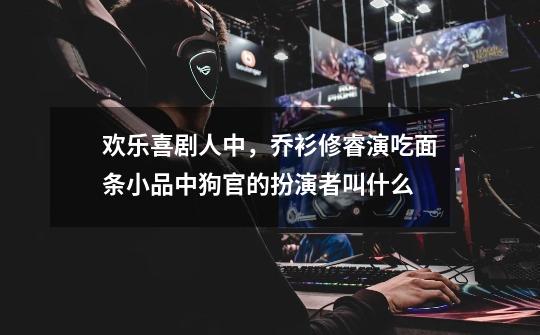 欢乐喜剧人中，乔衫修睿演吃面条小品中狗官的扮演者叫什么-第1张-游戏信息-龙启网