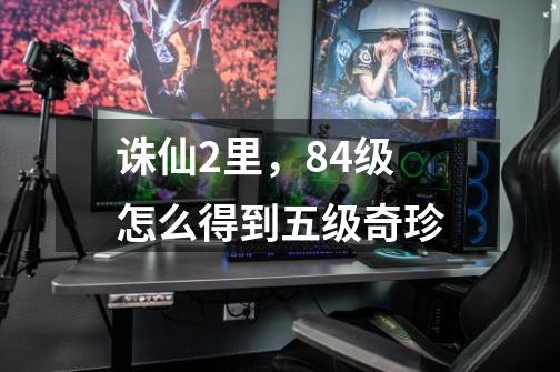 诛仙2里,84级怎么得到五级奇珍-第1张-游戏信息-龙启网