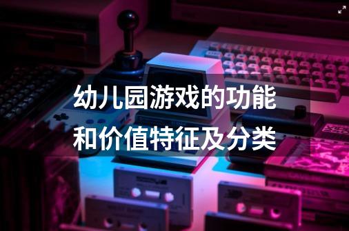 幼儿园游戏的功能和价值特征及分类-第1张-游戏信息-龙启网