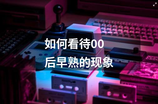 如何看待00后早熟的现象-第1张-游戏信息-龙启网