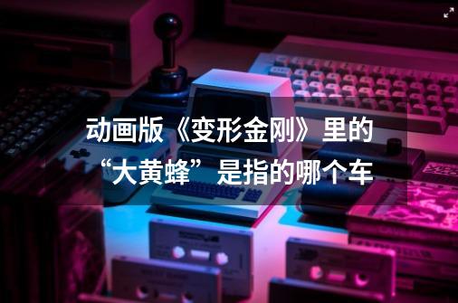 动画版《变形金刚》里的“大黄蜂”是指的哪个车-第1张-游戏信息-龙启网