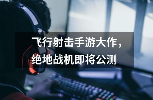 飞行射击手游大作,绝地战机即将公测-第1张-游戏信息-龙启网