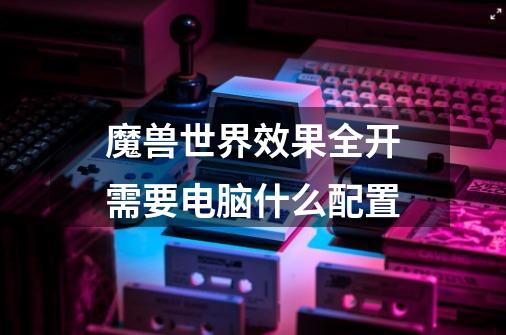 魔兽世界效果全开需要电脑什么配置-第1张-游戏信息-龙启网