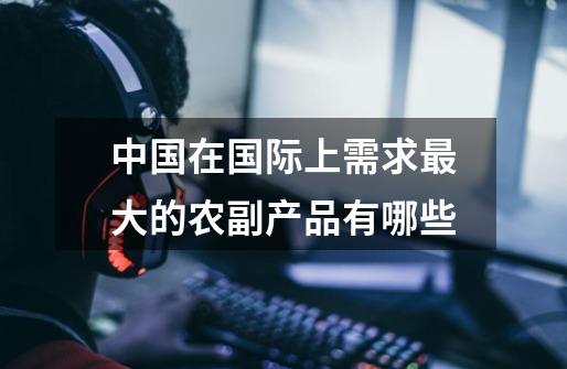 中国在国际上需求最大的农副产品有哪些-第1张-游戏信息-龙启网