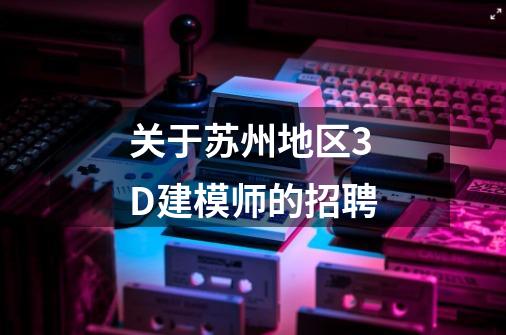 关于苏州地区3D建模师的招聘-第1张-游戏信息-龙启网