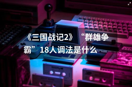 《三国战记2》“群雄争霸”18人调法是什么-第1张-游戏信息-龙启网