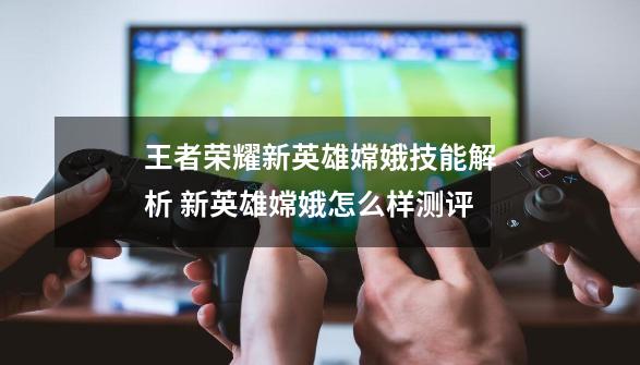 王者荣耀新英雄嫦娥技能解析 新英雄嫦娥怎么样测评-第1张-游戏信息-龙启网