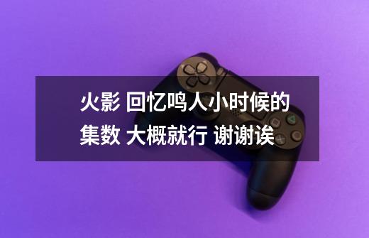 火影 回忆鸣人小时候的集数 大概就行 谢谢诶-第1张-游戏信息-龙启网