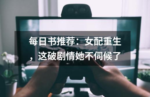 每日书推荐:女配重生,这破剧情她不伺候了-第1张-游戏信息-龙启网