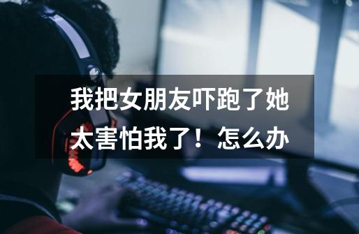 我把女朋友吓跑了她太害怕我了！怎么办-第1张-游戏信息-龙启网
